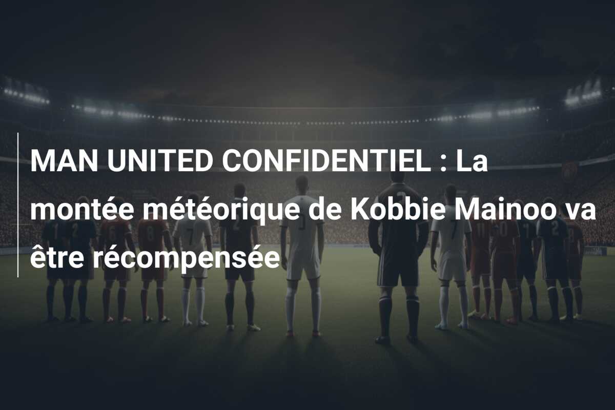 MAN UNITED CONFIDENTIEL : La montée météorique de Kobbie Mainoo va être récompensée