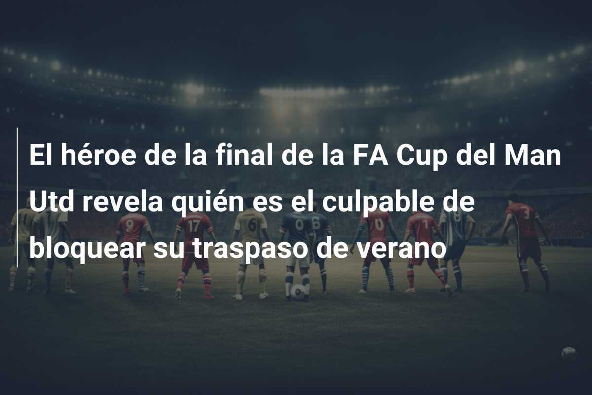 El héroe de la final de la FA Cup del Man Utd revela quién es el culpable de bloquear su traspaso de verano