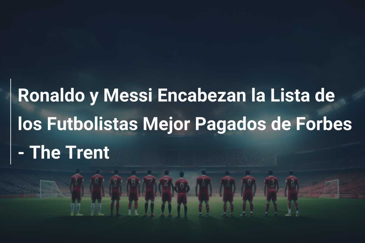 Ronaldo y Messi Encabezan la Lista de los Futbolistas Mejor Pagados de Forbes - The Trent