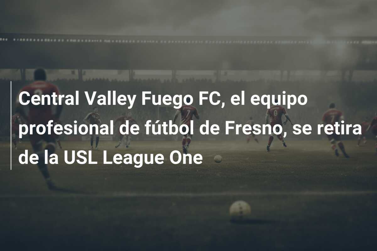 Central Valley Fuego FC, el equipo profesional de fútbol de Fresno, se retira de la USL League One