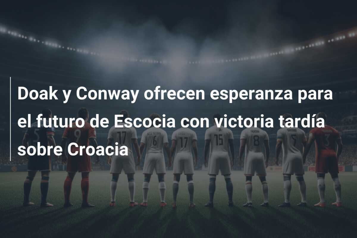 Doak y Conway ofrecen esperanza para el futuro de Escocia con victoria tardía sobre Croacia