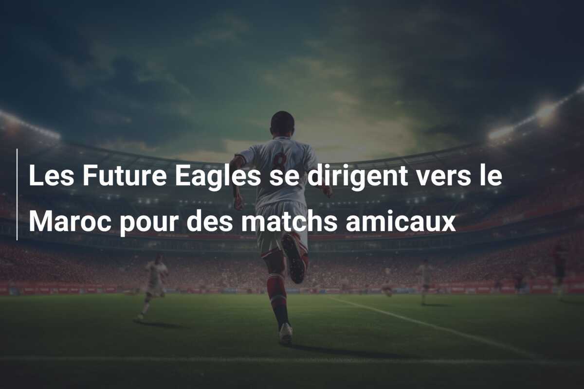 Les Future Eagles se dirigent vers le Maroc pour des matchs amicaux