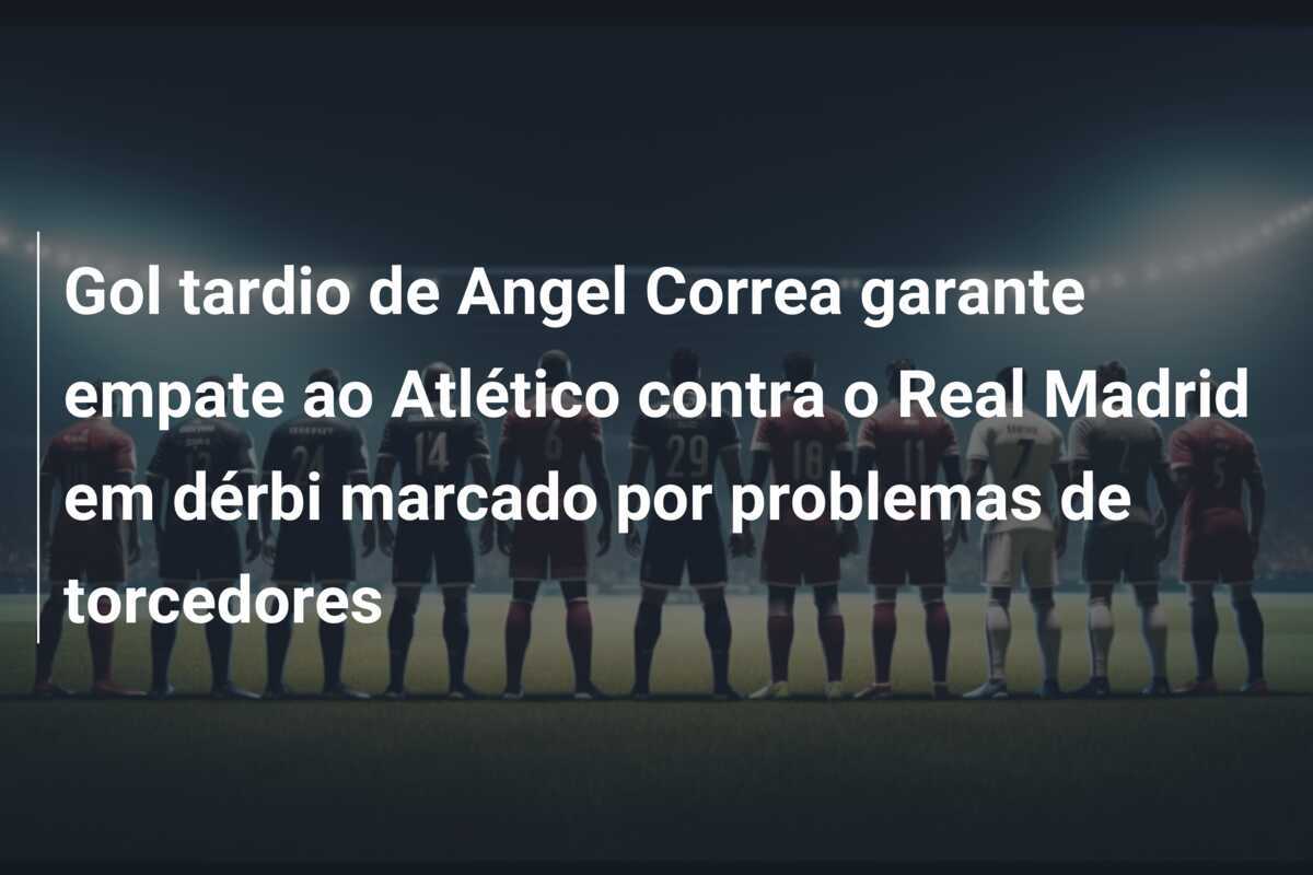 Gol tardio de Angel Correa garante empate ao Atlético contra o Real Madrid em dérbi marcado por problemas de torcedores