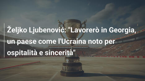 Željko Ljubenović: "Lavorerò in Georgia, un paese come l'Ucraina noto per ospitalità e sincerità"