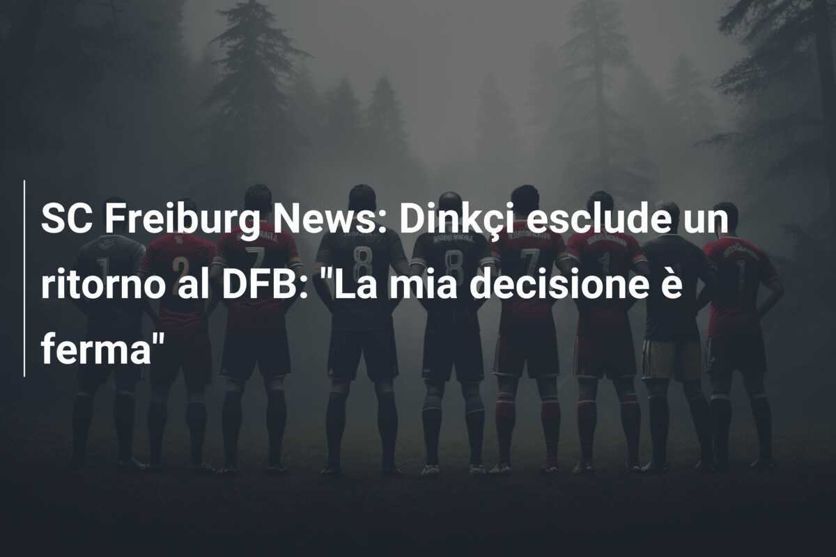 SC Freiburg News: Dinkçi esclude un ritorno al DFB: "La mia decisione è ferma"