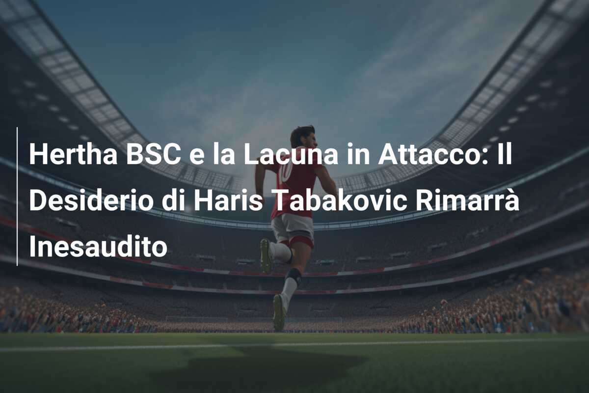 Hertha BSC e la Lacuna in Attacco: Il Desiderio di Haris Tabakovic Rimarrà Inesaudito