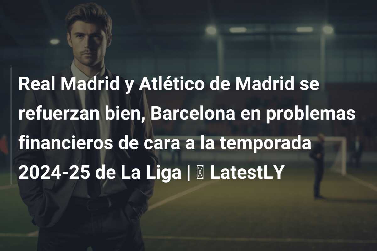 Real Madrid y Atlético de Madrid se refuerzan bien, Barcelona en problemas financieros de cara a la temporada 2024-25 de La Liga | ⚽ LatestLY