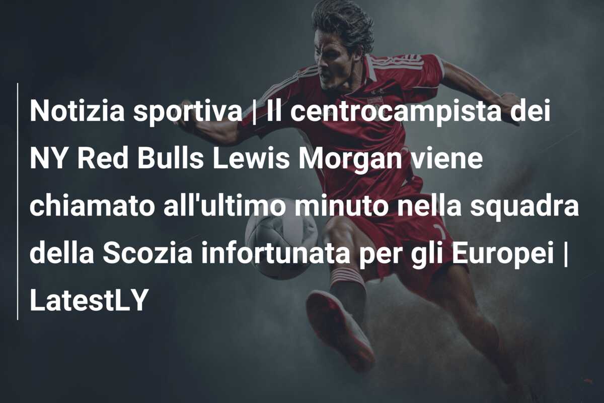 Notizia sportiva | Il centrocampista dei NY Red Bulls Lewis Morgan viene chiamato all’ultimo minuto nella squadra della Scozia infortunata per gli Europei | LatestLY