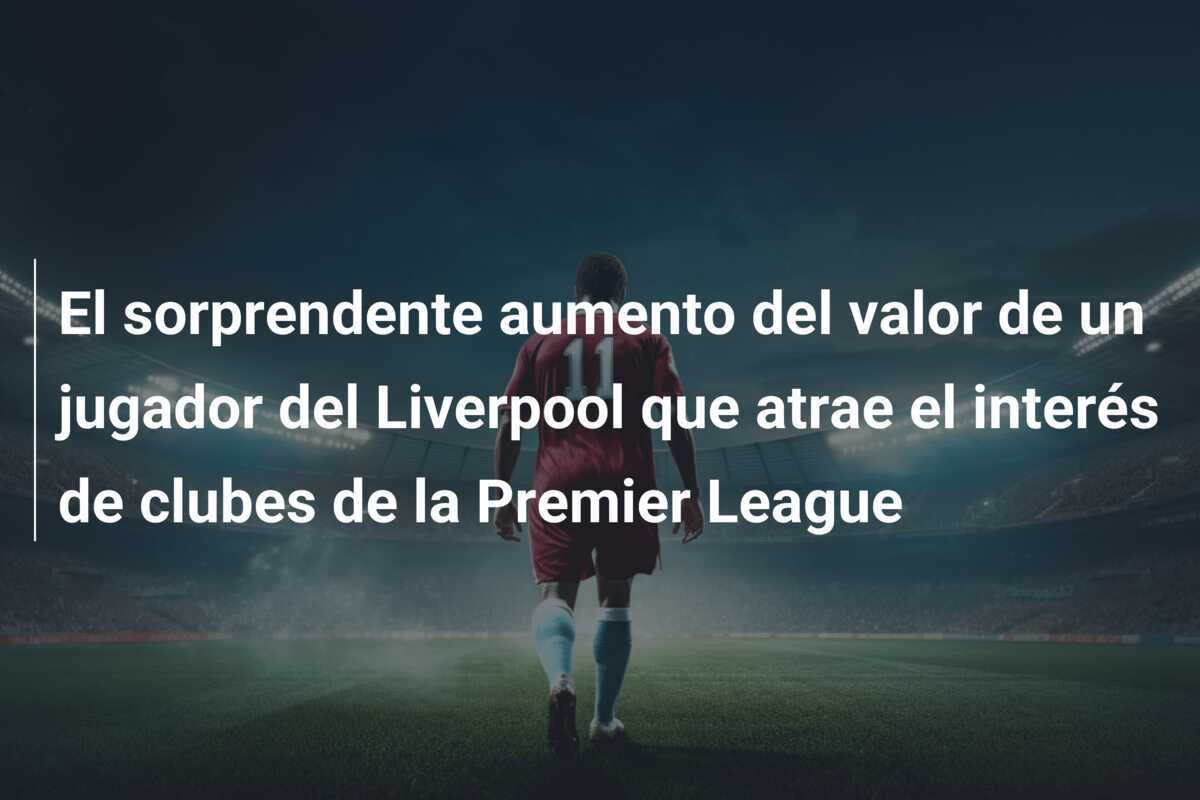 El sorprendente aumento del valor de un jugador del Liverpool que atrae el interés de clubes de la Premier League