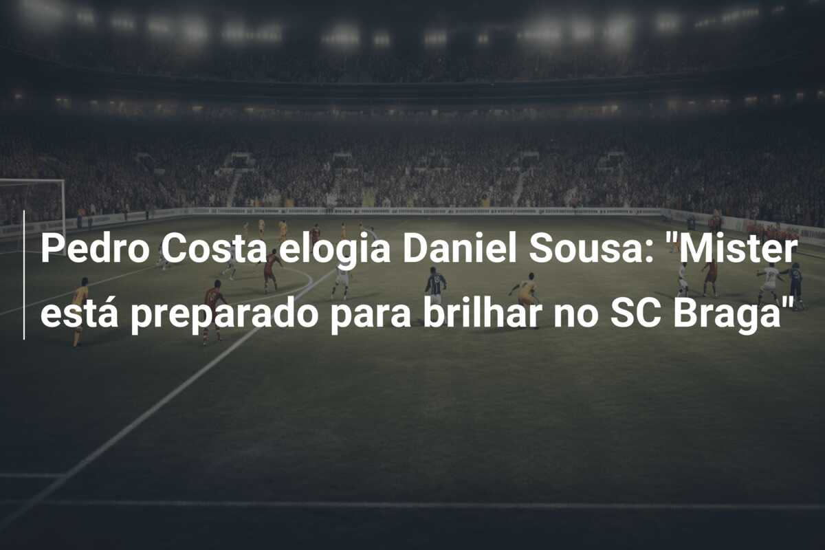 Pedro Costa elogia Daniel Sousa: “Mister está preparado para brilhar no SC Braga”
