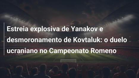 Estreia explosiva de Yanakov e desmoronamento de Kovtaluk: o duelo ucraniano no Campeonato Romeno