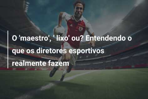 O ‘maestro’, ‘ lixo’ ou? Entendendo o que os diretores esportivos realmente fazem