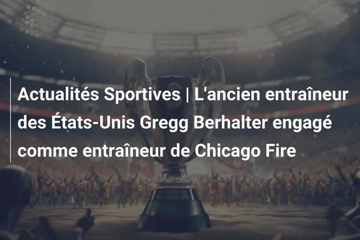 Actualités Sportives | L'ancien entraîneur des États-Unis Gregg Berhalter engagé comme entraîneur de Chicago Fire