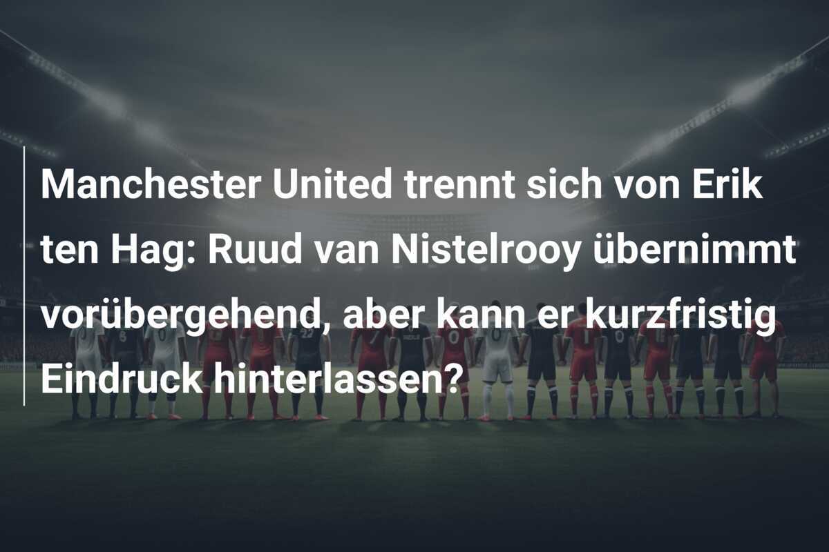 Manchester United trennt sich von Erik ten Hag: Ruud van Nistelrooy übernimmt vorübergehend, aber kann er kurzfristig Eindruck hinterlassen?