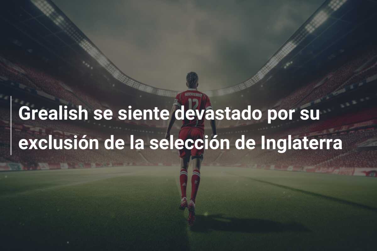 Grealish se siente devastado por su exclusión de la selección de Inglaterra