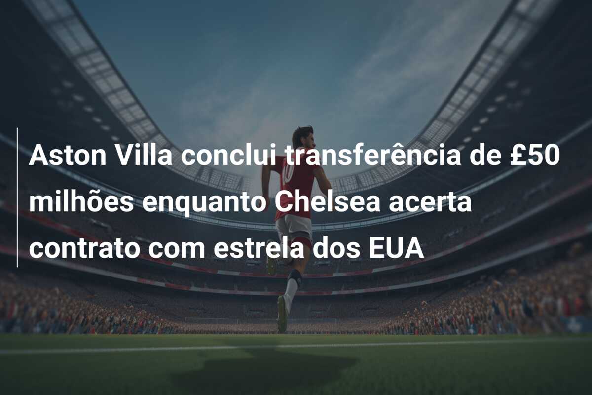 Aston Villa conclui transferência de £50 milhões enquanto Chelsea acerta contrato com estrela dos EUA