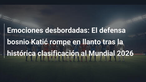 Emociones desbordadas: El defensa bosnio Katić rompe en llanto tras la histórica clasificación al Mundial 2026