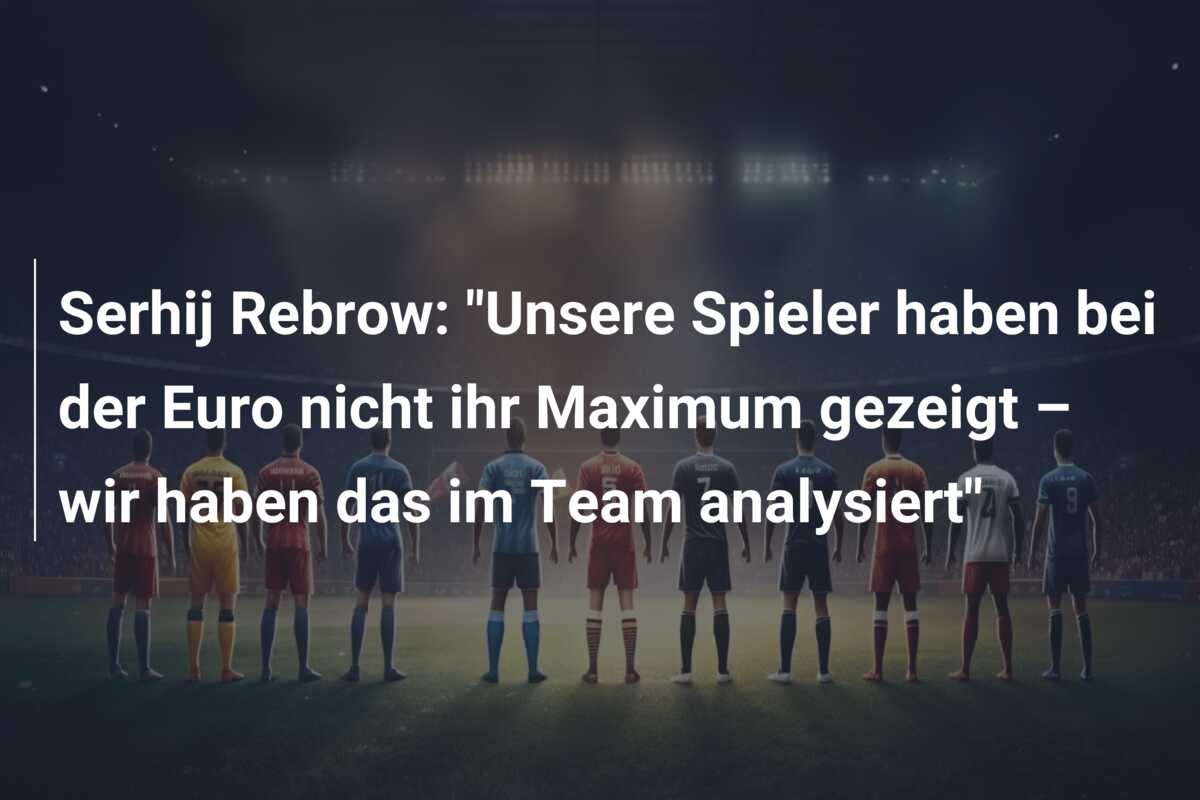 Serhij Rebrow: “Unsere Spieler haben bei der Euro nicht ihr Maximum gezeigt – wir haben das im Team analysiert”