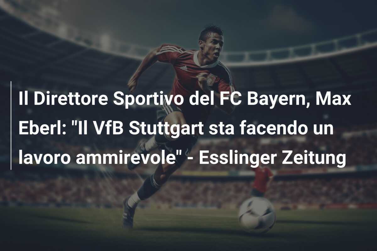 Il Direttore Sportivo del FC Bayern, Max Eberl: "Il VfB Stuttgart sta facendo un lavoro ammirevole" - Esslinger Zeitung