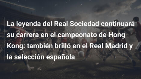La leyenda del Real Sociedad continuará su carrera en el campeonato de Hong Kong: también brilló en el Real Madrid y la selección española