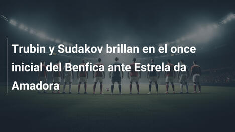 Trubin y Sudakov brillan en el once inicial del Benfica ante Estrela da Amadora