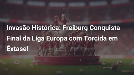 Invasão Histórica: Freiburg Conquista Final da Liga Europa com Torcida em Êxtase!