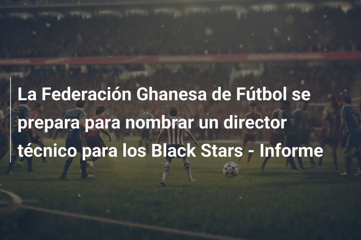 La Federación Ghanesa de Fútbol se prepara para nombrar un director técnico para los Black Stars - Informe