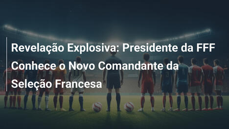 Revelação Explosiva: Presidente da FFF Conhece o Novo Comandante da Seleção Francesa