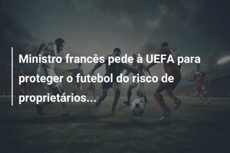 Ministro francês pede à UEFA para proteger o futebol do risco de proprietários…