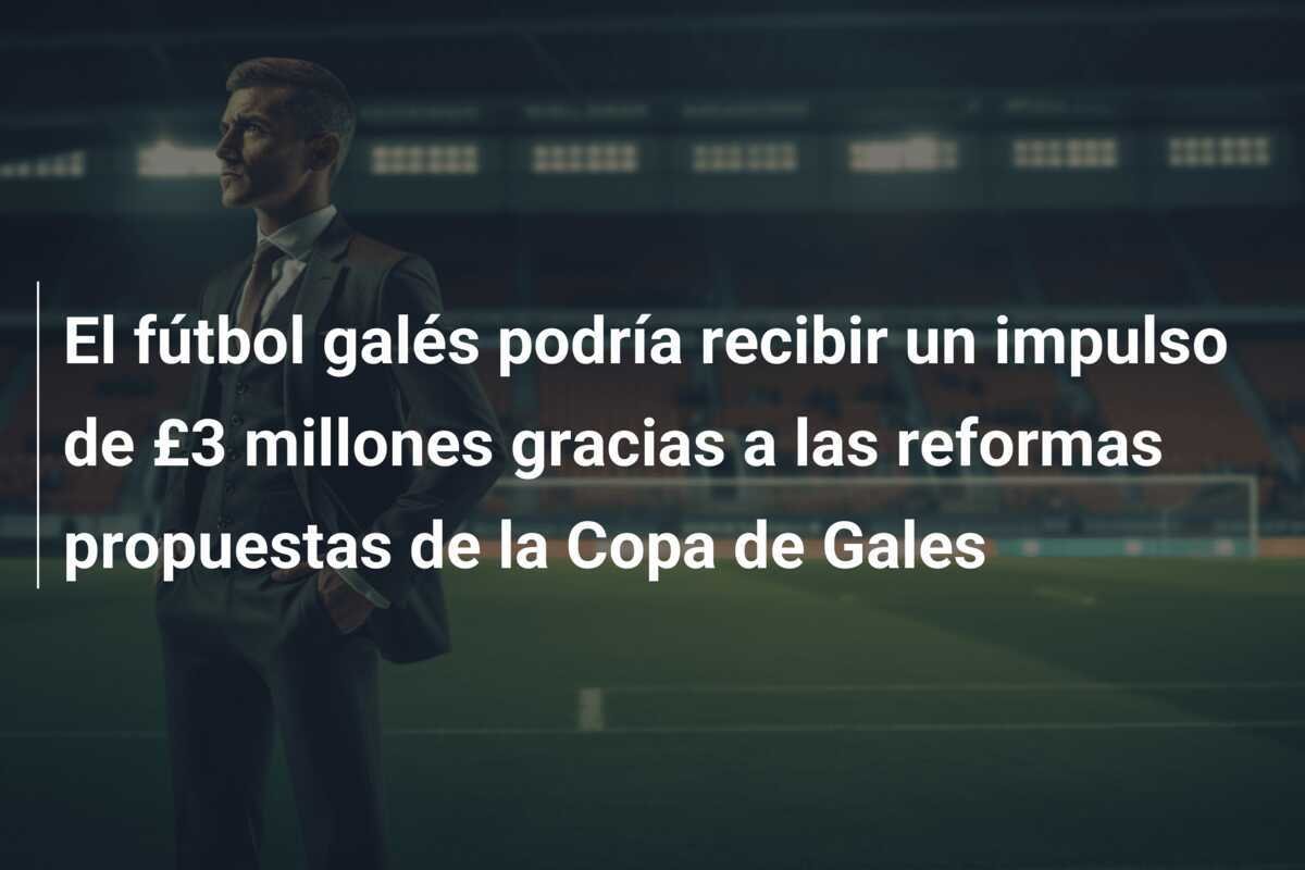 El fútbol galés podría recibir un impulso de £3 millones gracias a las reformas propuestas de la Copa de Gales
