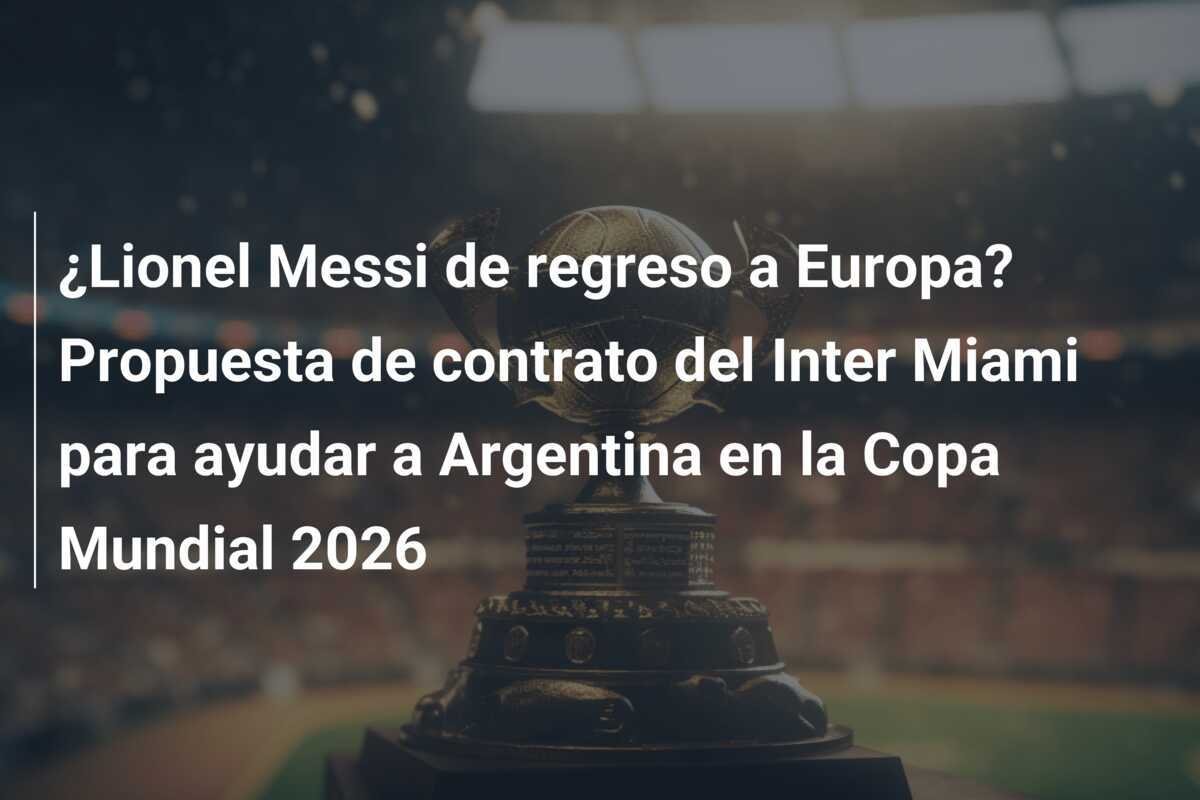 ¿Lionel Messi de regreso a Europa? Propuesta de contrato del Inter Miami para ayudar a Argentina en la Copa Mundial 2026