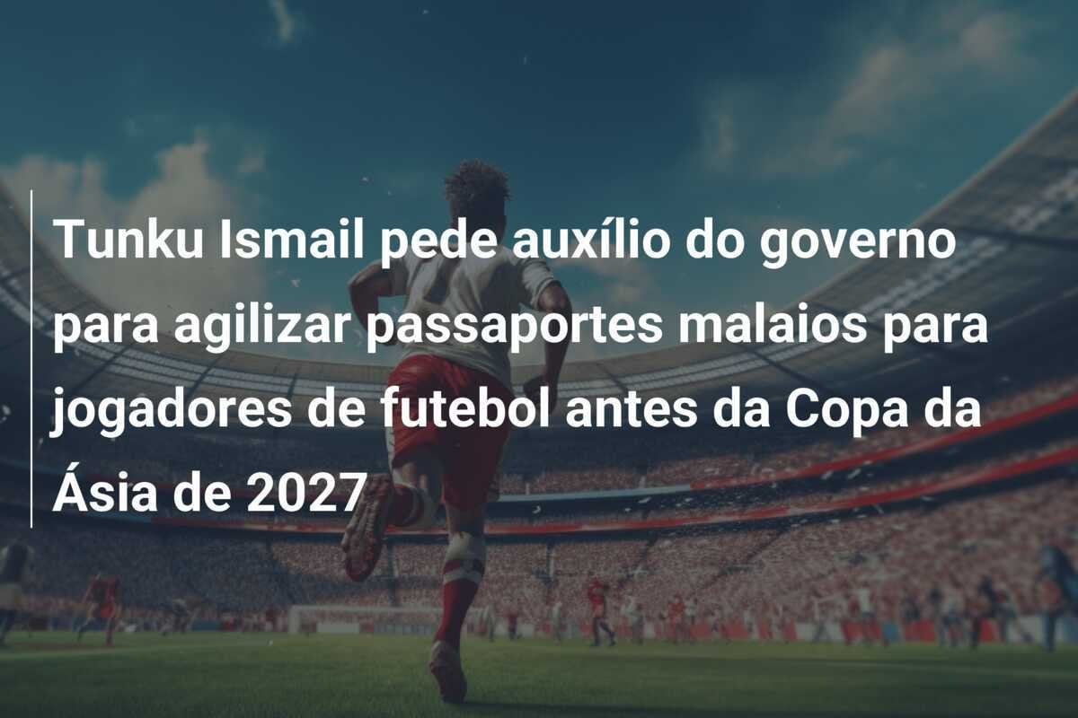 Tunku Ismail pede auxílio do governo para agilizar passaportes malaios para jogadores de futebol antes da Copa da Ásia de 2027