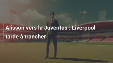 Alisson vers la Juventus : Liverpool tarde à trancher