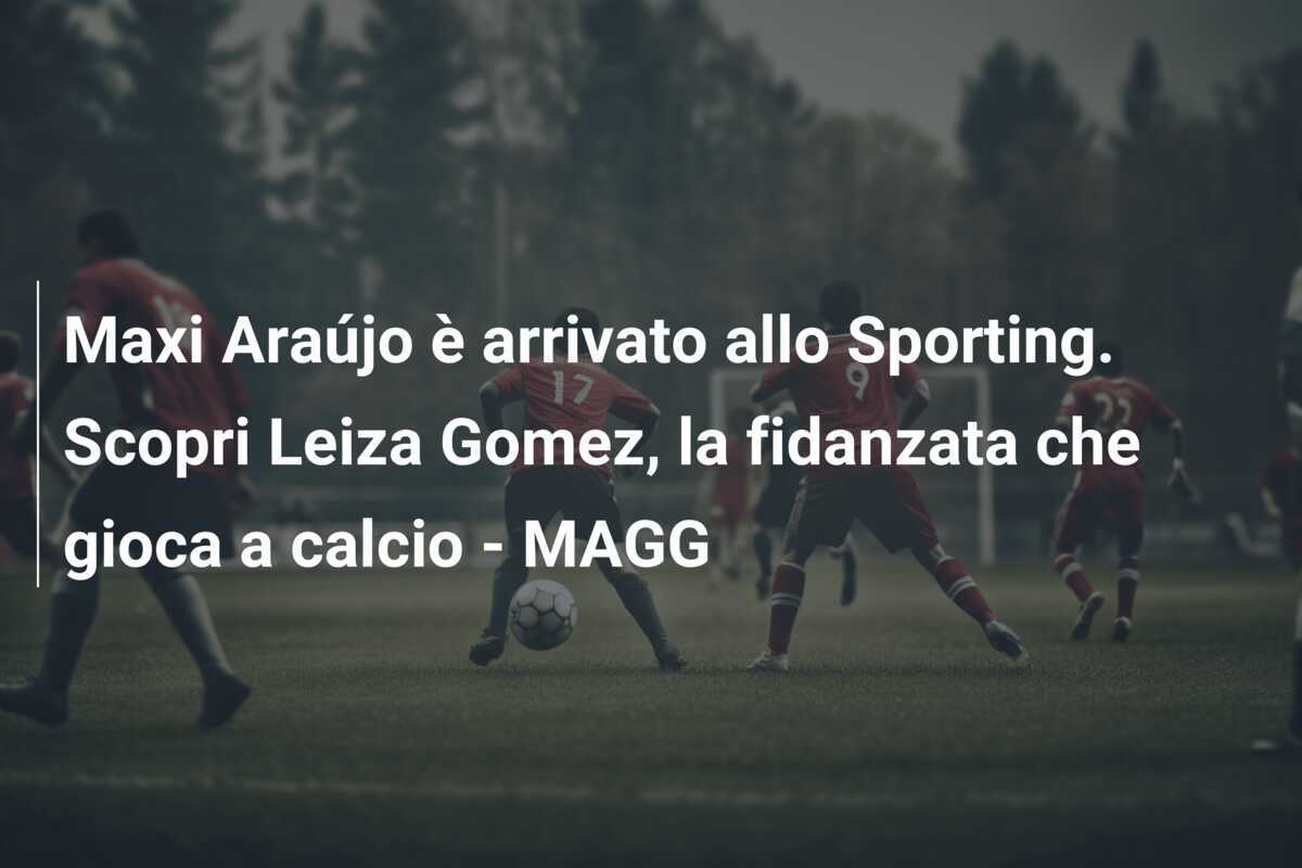Maxi Araújo è arrivato allo Sporting. Scopri Leiza Gomez, la fidanzata che gioca a calcio – MAGG