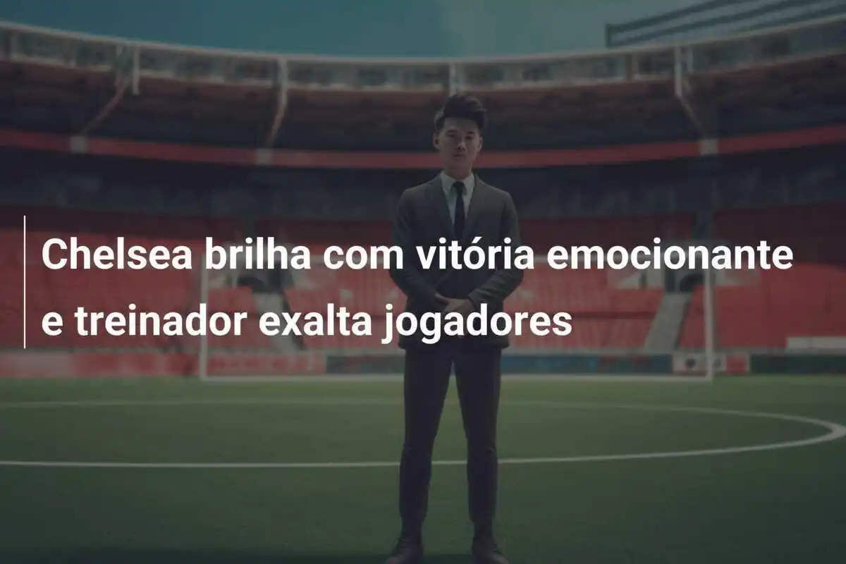 Chelsea brilha com vitória emocionante e treinador exalta jogadores