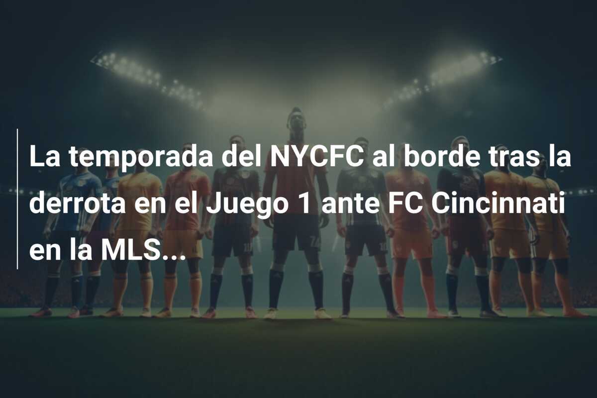 La temporada del NYCFC al borde tras la derrota en el Juego 1 ante FC Cincinnati en la MLS...