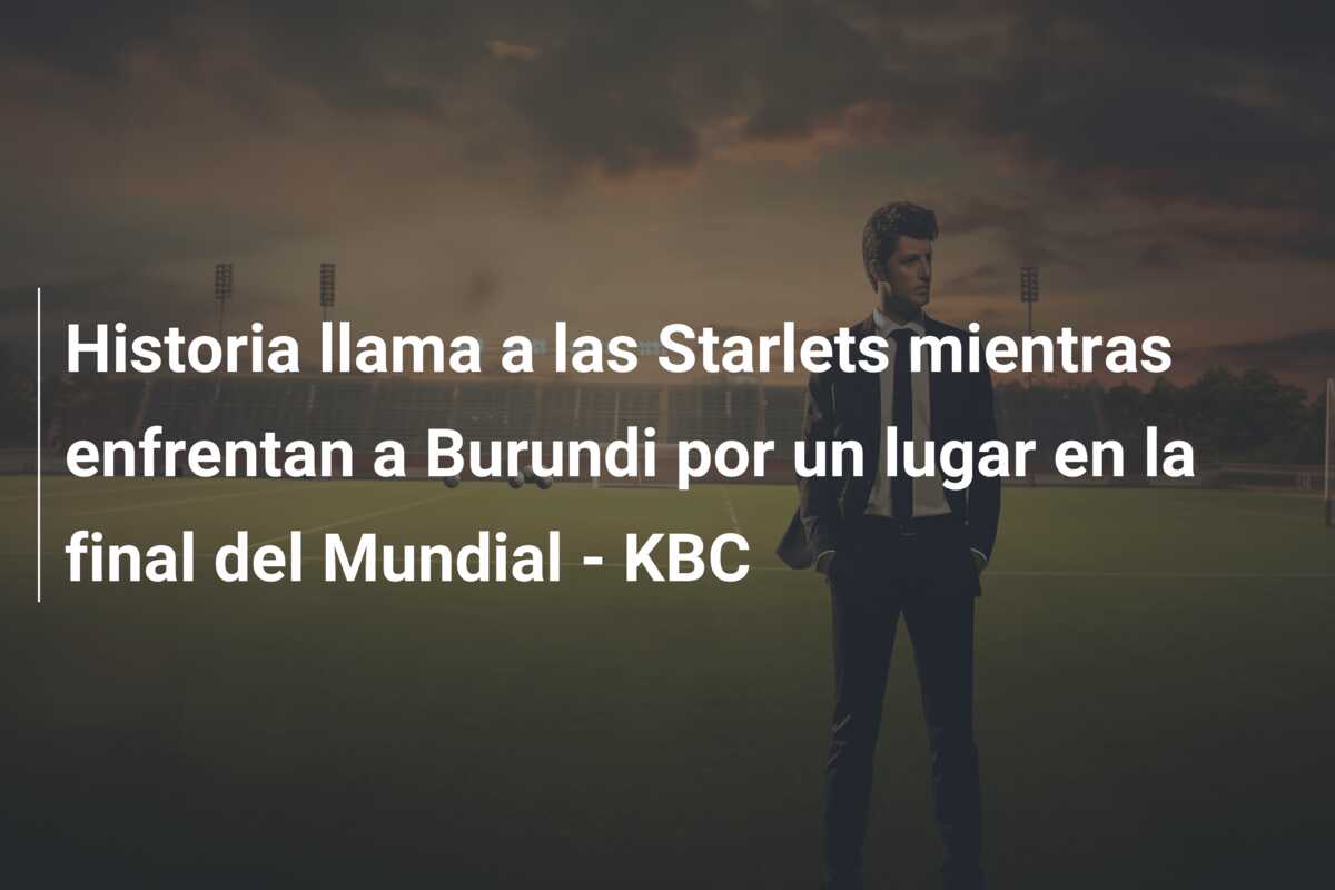 Historia llama a las Starlets mientras enfrentan a Burundi por un lugar en la final del Mundial – KBC