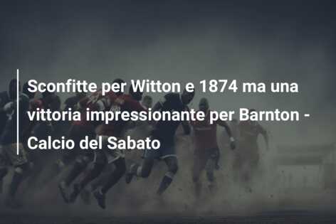 Sconfitte per Witton e 1874 ma una vittoria impressionante per Barnton – Calcio del Sabato