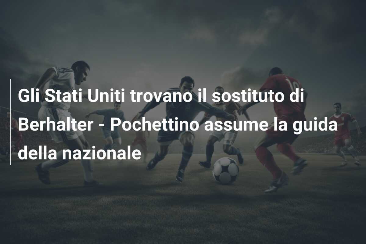 Gli Stati Uniti trovano il sostituto di Berhalter - Pochettino assume la guida della nazionale