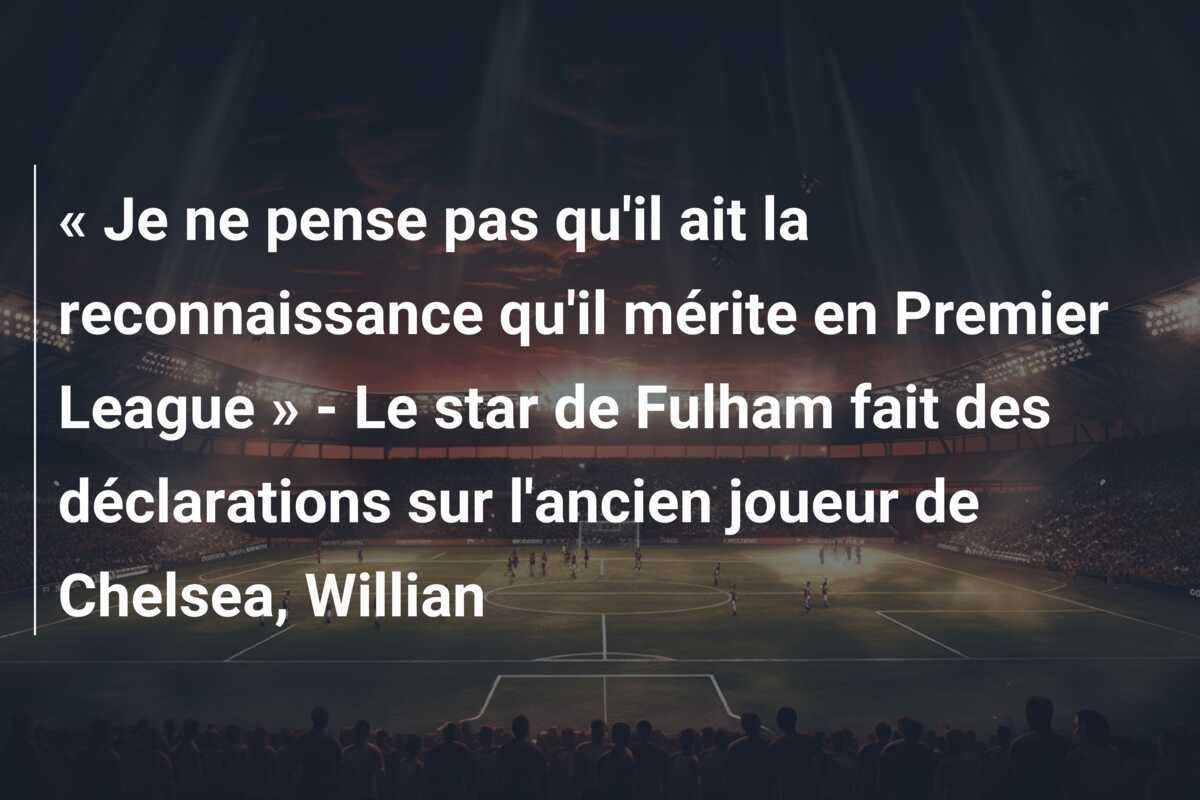 « Je ne pense pas qu'il ait la reconnaissance qu'il mérite en Premier League » - Le star de Fulham fait des déclarations sur l'ancien joueur de Chelsea, Willian