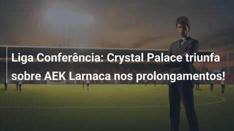 Liga Conferência: Crystal Palace triunfa sobre AEK Larnaca nos prolongamentos!
