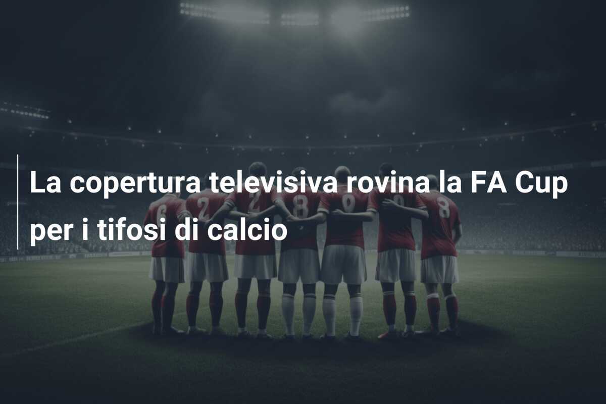 La copertura televisiva rovina la FA Cup per i tifosi di calcio
