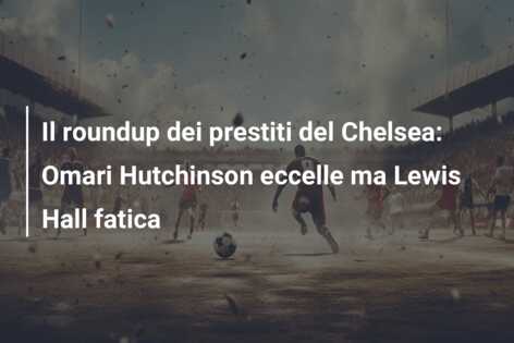 Il roundup dei prestiti del Chelsea: Omari Hutchinson eccelle ma Lewis Hall fatica