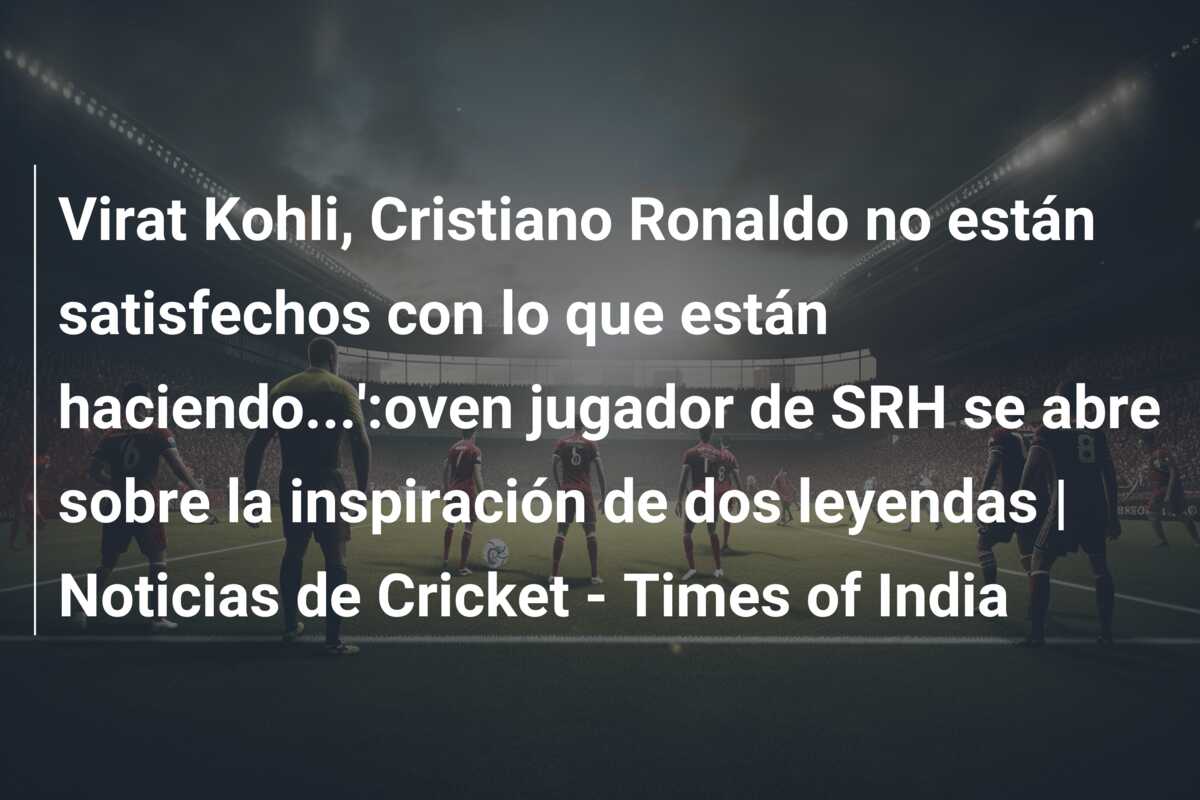 Virat Kohli, Cristiano Ronaldo no están satisfechos con lo que están haciendo…’:oven jugador de SRH se abre sobre la inspiración de dos leyendas | Noticias de Cricket – Times of India
