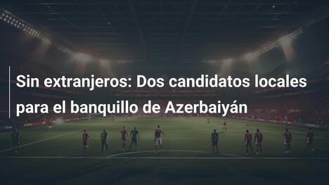 Sin extranjeros: Dos candidatos locales para el banquillo de Azerbaiyán