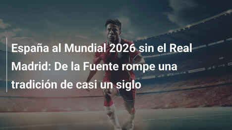 España al Mundial 2026 sin el Real Madrid: De la Fuente rompe una tradición de casi un siglo
