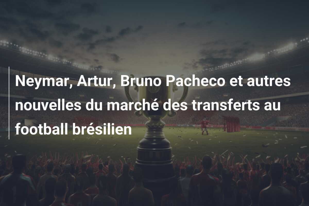 Neymar, Artur, Bruno Pacheco et autres nouvelles du marché des transferts au football brésilien