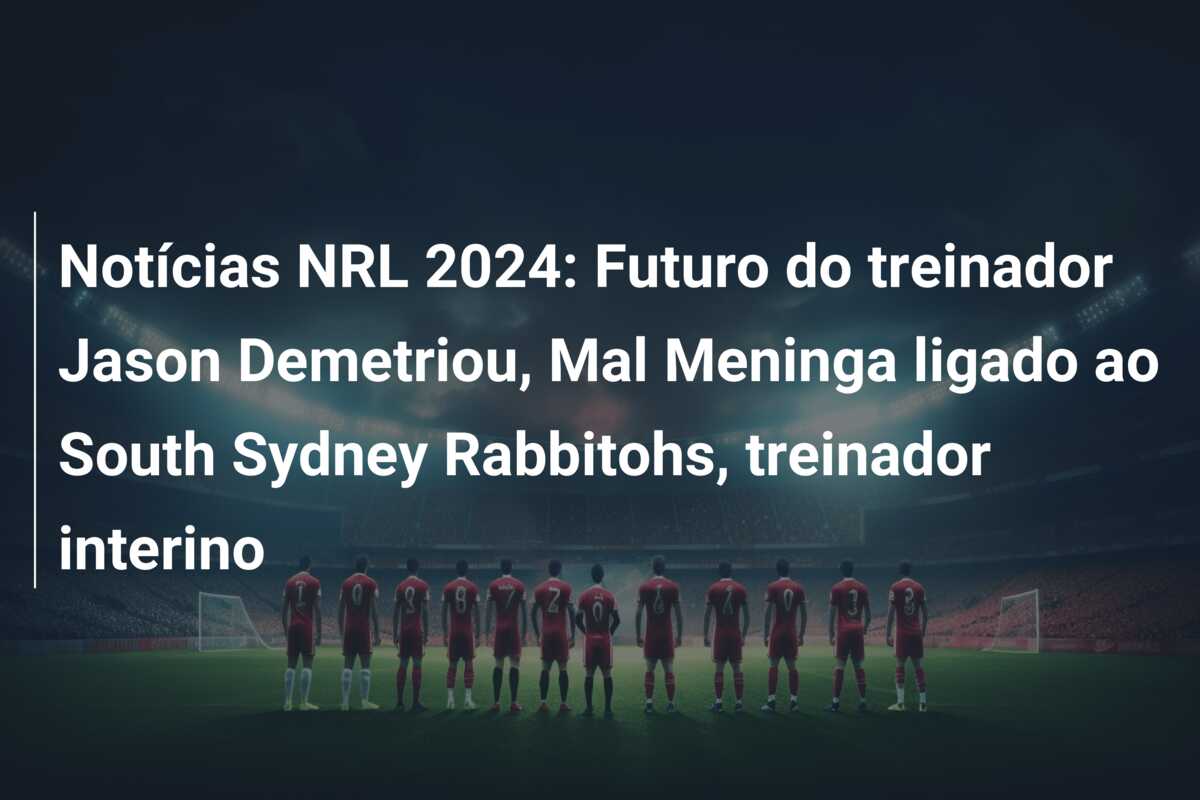 Notícias NRL 2024: Futuro do treinador Jason Demetriou, Mal Meninga ligado ao South Sydney Rabbitohs, treinador interino