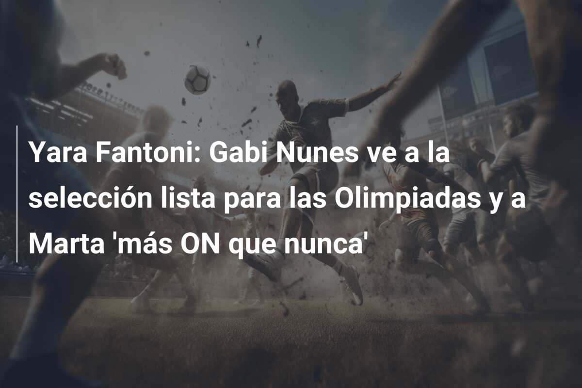Yara Fantoni: Gabi Nunes ve a la selección lista para las Olimpiadas y a Marta ‘más ON que nunca’