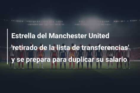 Estrella del Manchester United ‘retirado de la lista de transferencias’ y se prepara para duplicar su salario